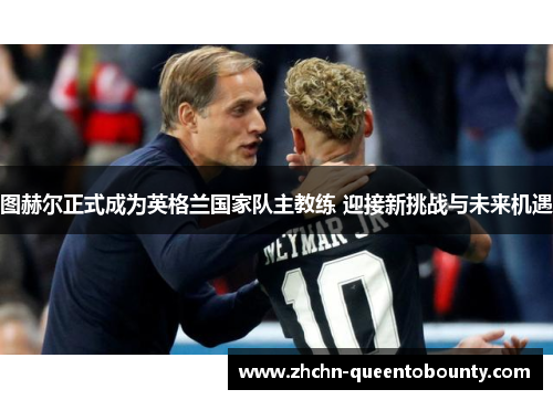 图赫尔正式成为英格兰国家队主教练 迎接新挑战与未来机遇 图赫尔正式成为英格兰国家队主教练 迎接新挑战与未来机遇