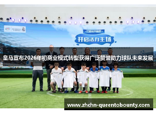 皇马宣布2026年初商业模式转型获得广泛赞誉助力球队未来发展