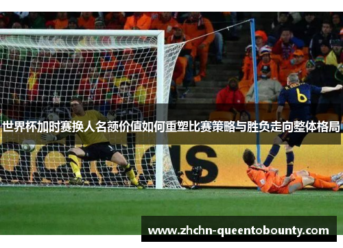 世界杯加时赛换人名额价值如何重塑比赛策略与胜负走向整体格局 世界杯加时赛换人名额价值如何重塑比赛策略与胜负走向整体格局